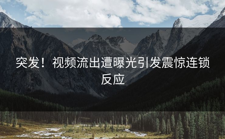 突发！视频流出遭曝光引发震惊连锁反应