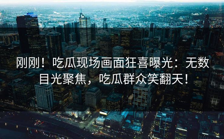 刚刚！吃瓜现场画面狂喜曝光：无数目光聚焦，吃瓜群众笑翻天！