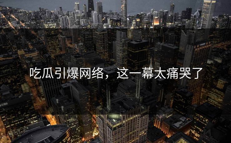 吃瓜引爆网络，这一幕太痛哭了