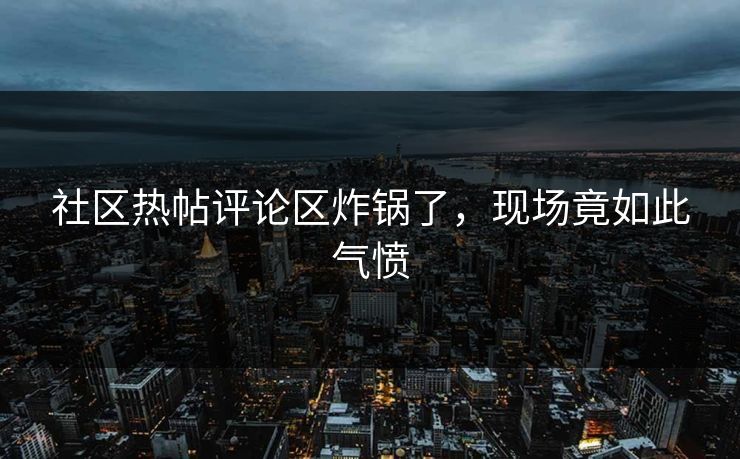 社区热帖评论区炸锅了，现场竟如此气愤