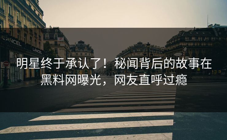 明星终于承认了！秘闻背后的故事在黑料网曝光，网友直呼过瘾