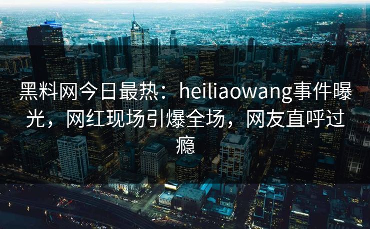 黑料网今日最热：heiliaowang事件曝光，网红现场引爆全场，网友直呼过瘾