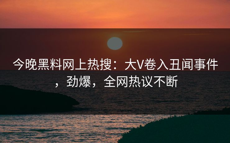 今晚黑料网上热搜：大V卷入丑闻事件，劲爆，全网热议不断