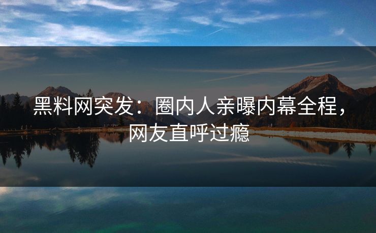 黑料网突发：圈内人亲曝内幕全程，网友直呼过瘾
