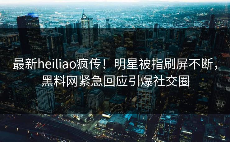 最新heiliao疯传！明星被指刷屏不断，黑料网紧急回应引爆社交圈