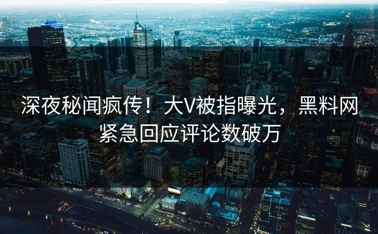 深夜秘闻疯传！大V被指曝光，黑料网紧急回应评论数破万