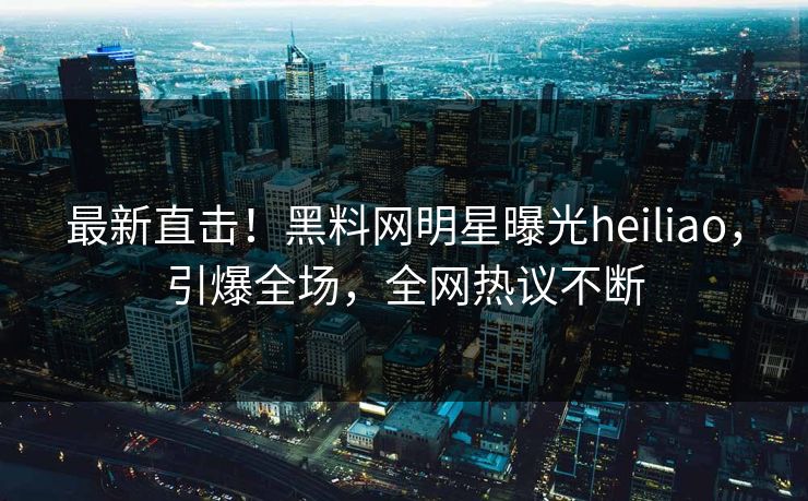 最新直击！黑料网明星曝光heiliao，引爆全场，全网热议不断
