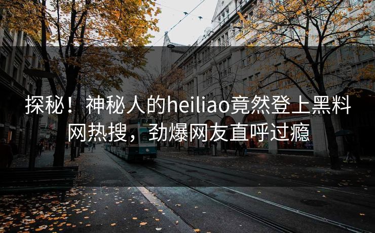 探秘！神秘人的heiliao竟然登上黑料网热搜，劲爆网友直呼过瘾