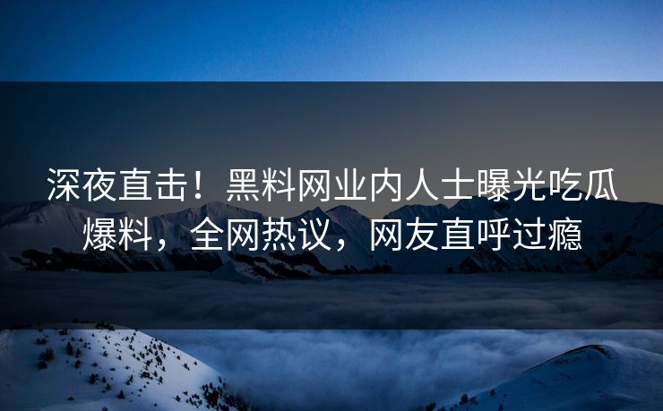深夜直击！黑料网业内人士曝光吃瓜爆料，全网热议，网友直呼过瘾