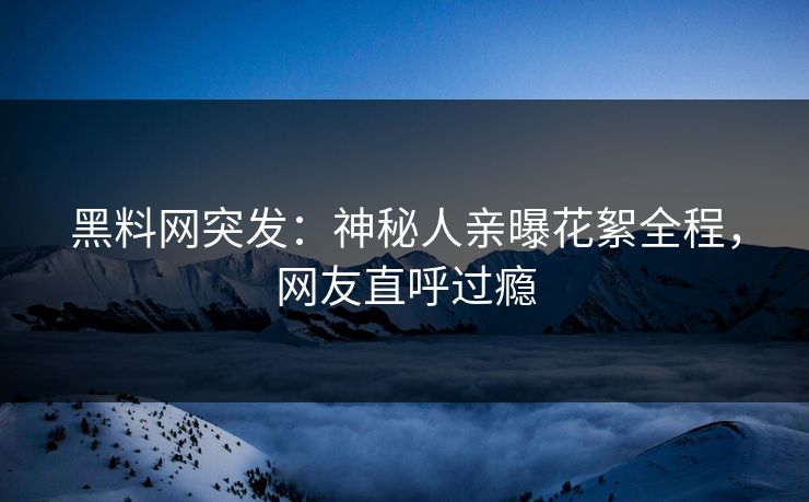 黑料网突发：神秘人亲曝花絮全程，网友直呼过瘾