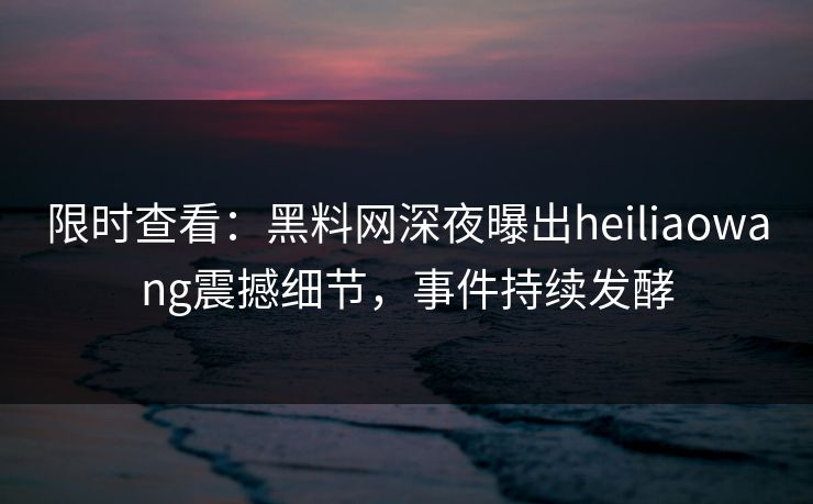 限时查看：黑料网深夜曝出heiliaowang震撼细节，事件持续发酵