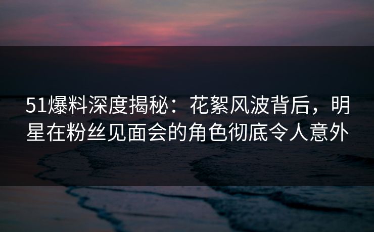 51爆料深度揭秘：花絮风波背后，明星在粉丝见面会的角色彻底令人意外