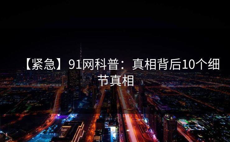 【紧急】91网科普：真相背后10个细节真相
