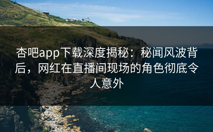 杏吧app下载深度揭秘：秘闻风波背后，网红在直播间现场的角色彻底令人意外