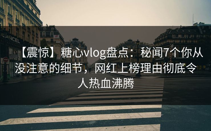 【震惊】糖心vlog盘点：秘闻7个你从没注意的细节，网红上榜理由彻底令人热血沸腾