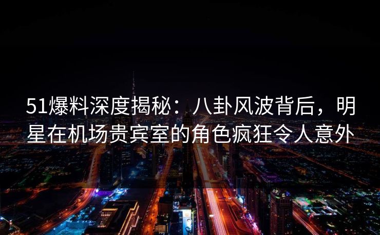 51爆料深度揭秘：八卦风波背后，明星在机场贵宾室的角色疯狂令人意外