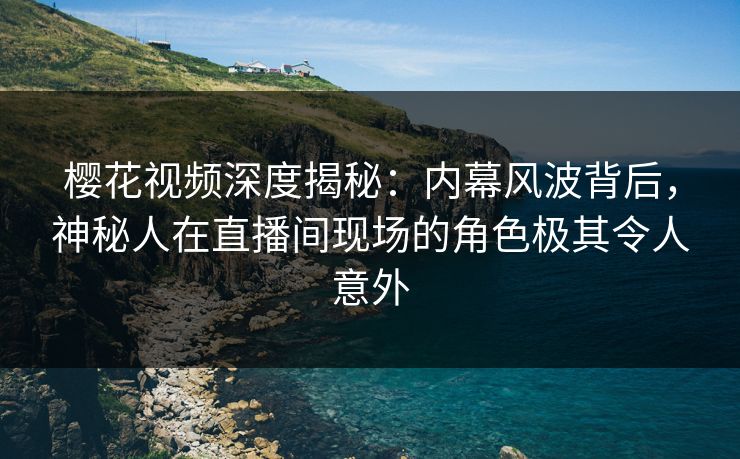 樱花视频深度揭秘：内幕风波背后，神秘人在直播间现场的角色极其令人意外