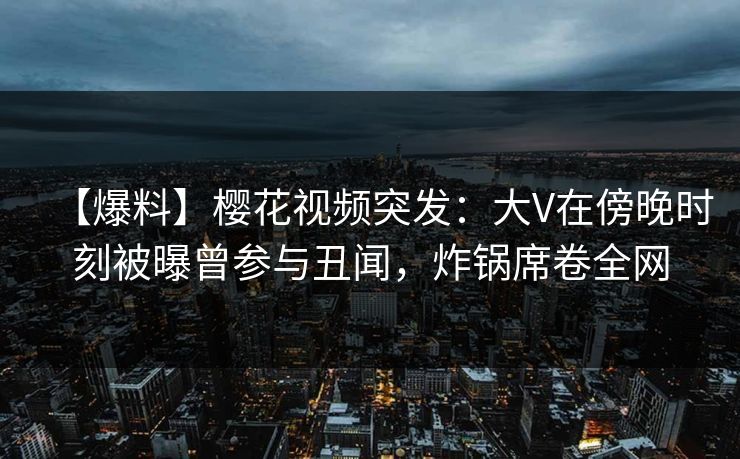 【爆料】樱花视频突发：大V在傍晚时刻被曝曾参与丑闻，炸锅席卷全网