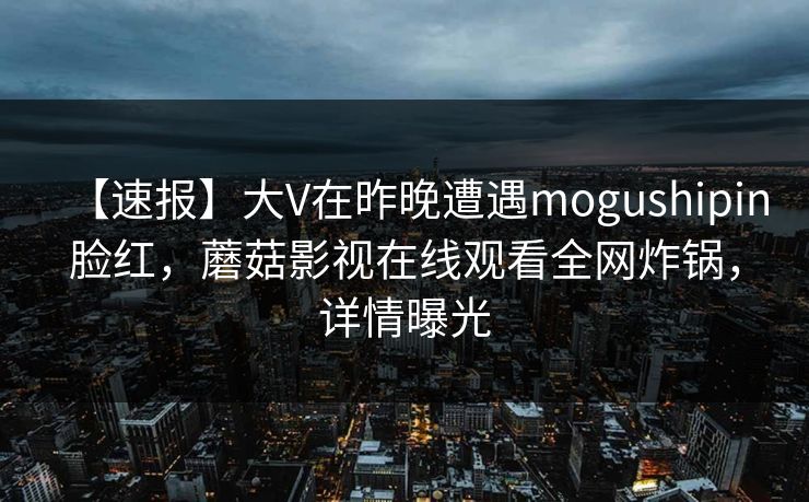 【速报】大V在昨晚遭遇mogushipin脸红，蘑菇影视在线观看全网炸锅，详情曝光