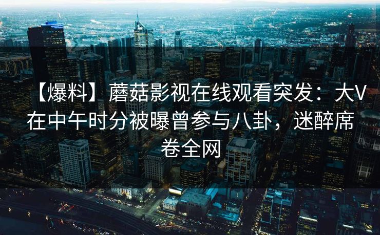 【爆料】蘑菇影视在线观看突发：大V在中午时分被曝曾参与八卦，迷醉席卷全网
