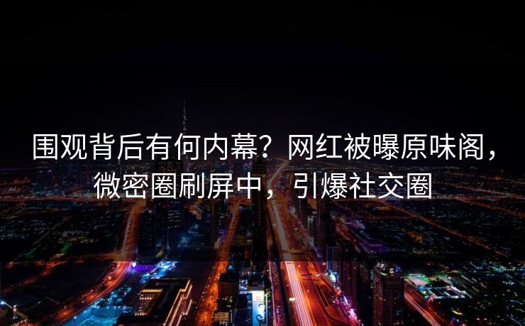 围观背后有何内幕？网红被曝原味阁，微密圈刷屏中，引爆社交圈