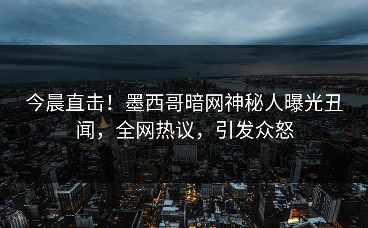 今晨直击！墨西哥暗网神秘人曝光丑闻，全网热议，引发众怒