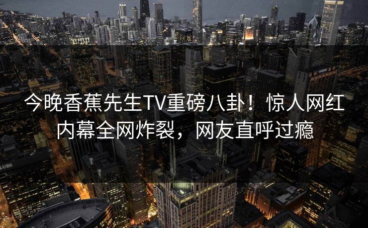今晚香蕉先生TV重磅八卦！惊人网红内幕全网炸裂，网友直呼过瘾