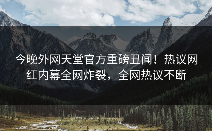 今晚外网天堂官方重磅丑闻！热议网红内幕全网炸裂，全网热议不断