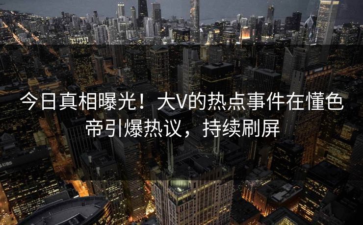 今日真相曝光！大V的热点事件在懂色帝引爆热议，持续刷屏