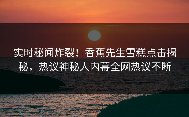 实时秘闻炸裂！香蕉先生雪糕点击揭秘，热议神秘人内幕全网热议不断