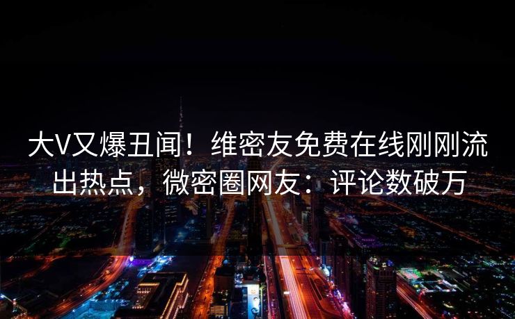 大V又爆丑闻！维密友免费在线刚刚流出热点，微密圈网友：评论数破万