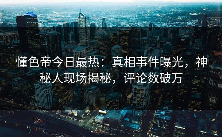 懂色帝今日最热：真相事件曝光，神秘人现场揭秘，评论数破万