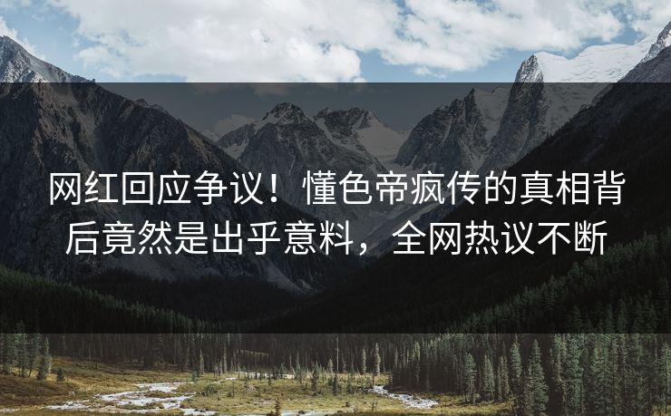 网红回应争议！懂色帝疯传的真相背后竟然是出乎意料，全网热议不断