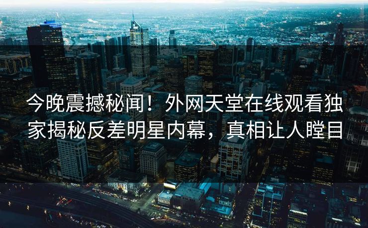 今晚震撼秘闻！外网天堂在线观看独家揭秘反差明星内幕，真相让人瞠目