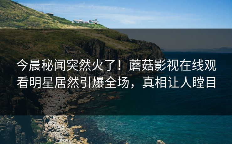 今晨秘闻突然火了！蘑菇影视在线观看明星居然引爆全场，真相让人瞠目