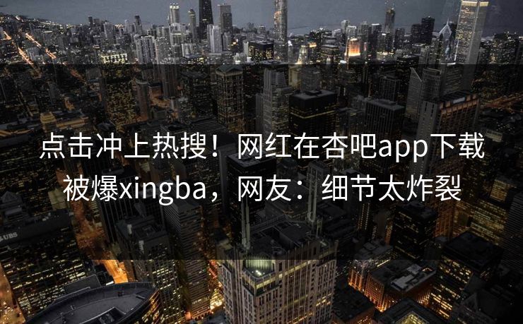 点击冲上热搜！网红在杏吧app下载被爆xingba，网友：细节太炸裂