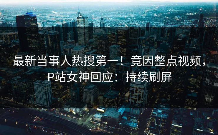 最新当事人热搜第一！竟因整点视频，P站女神回应：持续刷屏