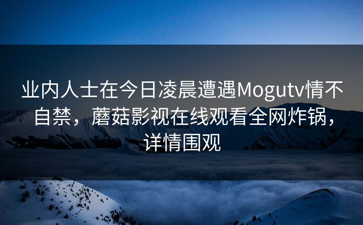 业内人士在今日凌晨遭遇Mogutv情不自禁，蘑菇影视在线观看全网炸锅，详情围观