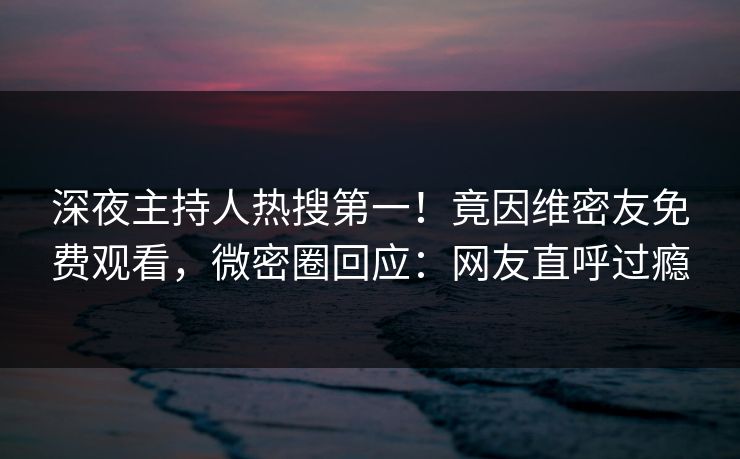 深夜主持人热搜第一！竟因维密友免费观看，微密圈回应：网友直呼过瘾