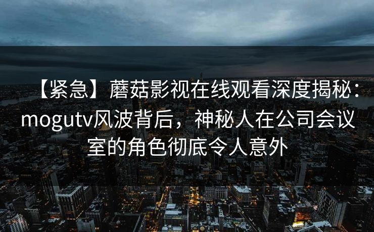 【紧急】蘑菇影视在线观看深度揭秘：mogutv风波背后，神秘人在公司会议室的角色彻底令人意外