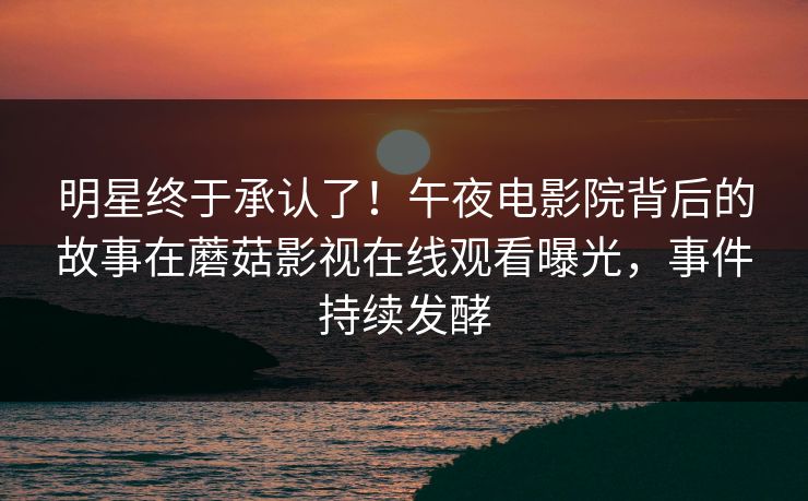 明星终于承认了！午夜电影院背后的故事在蘑菇影视在线观看曝光，事件持续发酵