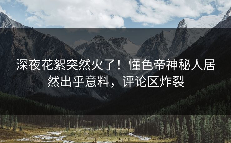 深夜花絮突然火了！懂色帝神秘人居然出乎意料，评论区炸裂