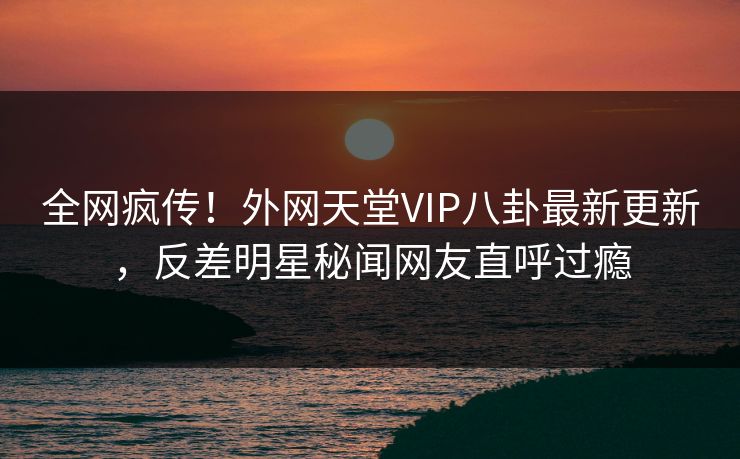 全网疯传！外网天堂VIP八卦最新更新，反差明星秘闻网友直呼过瘾