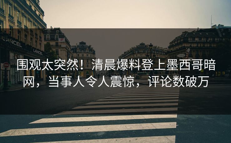 围观太突然！清晨爆料登上墨西哥暗网，当事人令人震惊，评论数破万