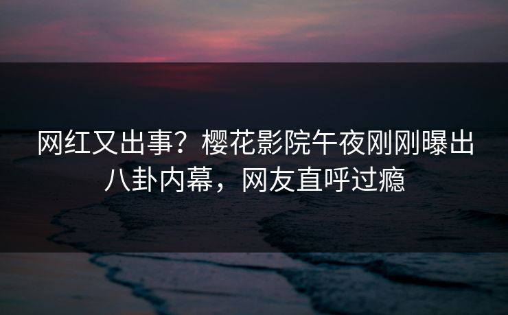 网红又出事？樱花影院午夜刚刚曝出八卦内幕，网友直呼过瘾