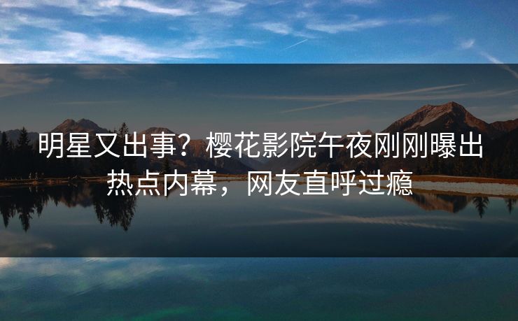 明星又出事？樱花影院午夜刚刚曝出热点内幕，网友直呼过瘾