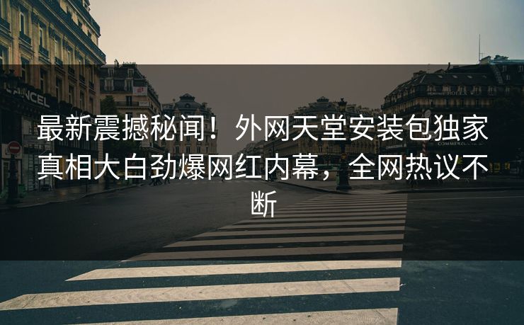 最新震撼秘闻！外网天堂安装包独家真相大白劲爆网红内幕，全网热议不断