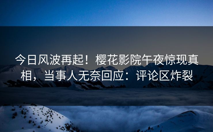 今日风波再起！樱花影院午夜惊现真相，当事人无奈回应：评论区炸裂