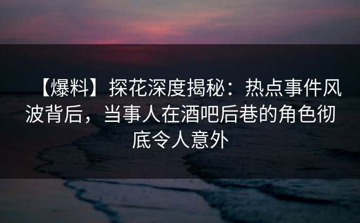 【爆料】探花深度揭秘：热点事件风波背后，当事人在酒吧后巷的角色彻底令人意外