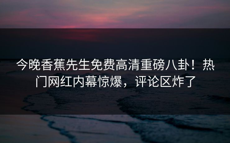 今晚香蕉先生免费高清重磅八卦！热门网红内幕惊爆，评论区炸了
